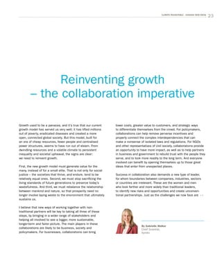 23CLIMATE ROUNDTABLE - CHASING NEW IDEAS
Growth used to be a panacea, and it’s true that our current
growth model has served us very well; it has lifted millions
out of poverty, eradicated diseases and created a more
open, connected global society. But this model, built for
an era of cheap resources, fewer people and centralised
power structures, seems to have run out of steam. From
dwindling resources and a volatile climate to persistent
inequality and societal upheaval, the signs are clear:
we need to reinvent growth.
First, the new growth model must generate value for the
many, instead of for a small elite. That is not only for social
justice – the societies that thrive, and endure, tend to be
relatively equal ones. Second, we must stop sacrificing the
living standards of future generations to preserve today’s
wastefulness. And third, we must rebalance the relationship
between mankind and nature, so that prosperity need no
longer involve laying waste to the environment that ultimately
sustains us.
I believe that new ways of working together with non-
traditional partners will be key to taking all three of these
steps, by bringing in a wider range of stakeholders and
helping all involved to see a bigger, more sustainable,
longer-term and fairer picture. The main players in these
collaborations are likely to be business, society and
policymakers. For businesses, collaborations can bring
lower costs, greater value to customers, and strategic ways
to differentiate themselves from the crowd. For policymakers,
collaborations can help remove perverse incentives and
properly connect the complex interdependencies that can
make a nonsense of isolated laws and regulations. For NGOs
and other representatives of civil society, collab­orations provide
an opportunity to have more impact, as well as to help partners
in business and government to rebuild trust with the people they
serve, and to look more readily to the long term. And everyone
involved can benefit by opening themselves up to those great
ideas that enter from unexpected places.
Success in collaboration also demands a new type of leader,
for whom boundaries between companies, industries, sectors
or countries are irrelevant. These are the women and men
who look farther and more widely than traditional leaders,
to identify new risks and opportunities and create unconven­
tional partnerships. Just as the challenges we now face are
Reinventing growth
– the collaboration imperative
By Gabrielle Walker
Chief Scientist,
Xyntéo
 