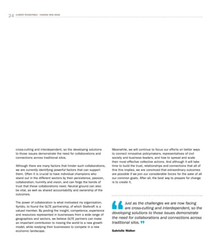 24 CLIMATE ROUNDTABLE - CHASING NEW IDEAS
cross-cutting and interdependent, so the developing solutions
to those issues demonstrate the need for collaborations and
connections across traditional silos.
Although there are many factors that hinder such collaborations,
we are currently identifying powerful factors that can support
them. Often it is crucial to have individual champions who
stand out in the different sectors by their persistence, passion,
collaboration, humility and vision, and can forge the bonds of
trust that these collaborations need. Neutral ground can also
be vital, as well as shared accountability and ownership of the
outcomes.
The power of collaboration is what motivated my organisation,
Xyntéo, to found the GLTE partnership, of which Statkraft is a
valued member. By pooling the insight, competence, experience
and resources represented in businesses from a wide range of
geographies and sectors, we believe GLTE partners can make
an important contribution to moving the world to a new growth
model, while readying their businesses to compete in a new
economic landscape.
Meanwhile, we will continue to focus our efforts on better ways
to connect innovative policymakers, representatives of civil
society and business leaders, and how to spread and scale
their most effective collective actions. And although it will take
time to build the trust, relationships and connections that all of
this this implies, we are convinced that extraordinary outcomes
are possible if we join our considerable forces for the sake of all
our common goals. After all, the best way to prepare for change
is to create it.
Just as the challenges we are now facing
are cross-cutting and interdependent, so the
developing solutions to those issues demonstrate
the need for collaborations and connections across
traditional silos.
Gabrielle Walker
 