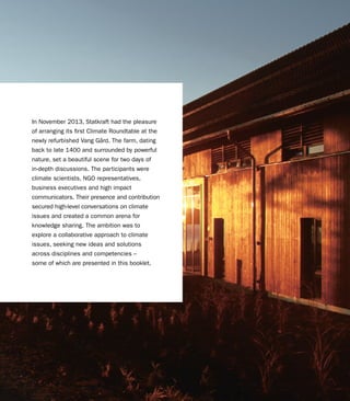 3CLIMATE ROUNDTABLE - CHASING NEW IDEAS
In November 2013, Statkraft had the pleasure
of arranging its first Climate Roundtable at the
newly refurbished Vang Gård. The farm, dating
back to late 1400 and surrounded by powerful
nature, set a beautiful scene for two days of
in-depth discussions. The participants were
climate scientists, NGO representatives,
business executives and high impact
communicators. Their presence and contribution
secured high-level conversations on climate
issues and created a common arena for
knowledge sharing. The ambition was to
explore a collaborative approach to climate
issues, seeking new ideas and solutions
across disciplines and competencies –
some of which are presented in this booklet.
 