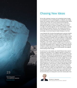 Reinventing growth
– the collaboration imperative
By Gabrielle Walker
23
Chasing New Ideas
All too often, growing a business and combatting climate change
are considered to be two conflicting goals. In Statkraft, we strongly
believe that creating a resilient business and tackling climate issues
must go hand in hand. You cannot achieve the first objective,
without addressing the second. Climate change is real, and it is
affecting the daily lives of millions of people, all over the world.
It is high on the political agenda, and the climate debate is forming
both political and popular discourse. Any company that wants to
thrive must take this mass movement into consideration and act
accordingly, to avoid becoming the Kodak Company of our time.
It was Statkraft CEO, Christian Rynning-Tønnesen’s personal initiative
to invite a group of scientists, business leaders and NGO’s to the
first Climate Roundtable at Vang Gård. He hoped to create an arena
where a small group of people could come together to share ideas,
knowledge and experience, and to explore the power of collaboration
across disciplines. One output from the Climate Roundtable at
Vang Gård, is this booklet. A booklet designed to share some of
our thoughts with a wider audience. Another output is the fact that
the Climate Roundtable will be a regular event, hopefully creating a
setting for in-depth discussions, knowledge sharing, and inspiring
us all to chase new ideas for how to achieve growth and progress
whilst tackling climate change.
To set the tone in this booklet, we invited Professor Hans Joachim
Schellnhuber, the father of the 2 degrees trajectory, to present his
thoughts on tipping points, non-linearities and inequalities. His story
is important, outlining how the developing world is now footing the
bill for growth in the developed world and how the urgency of the issue
is irrefutable. What can we do to curb climate change? How can we
reduce inequalities? And how do we secure resilient businesses?
These are the million dollar questions. And we hope that input from
McKinsey partner and member of the New Climate Economy initiative,
Jeremy Oppenheim, chief scientist in Xyntéo, Gabrielle Walker and
Myles Allen will help us all to get closer to some of the answers.
Their perspectives are different, but they all point us in the same
direction – business, politics and organisations need to collaborate
to make brave, long-term decisions to secure a sustainable future.
Choices businesses have to make today might seem risky, but at
the end of the day, not making them can be the riskiest path of all.
By Bente E. Engesland
SVP Corporate Communication, Statkraft
 