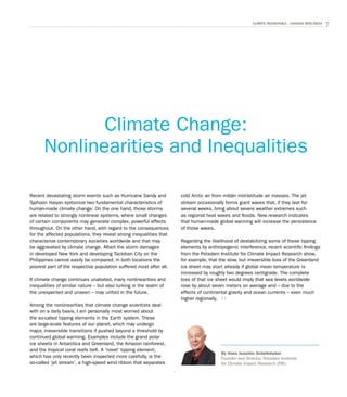 7CLIMATE ROUNDTABLE - CHASING NEW IDEAS
Recent devastating storm events such as Hurricane Sandy and
Typhoon Haiyan epitomize two fundamental characteristics of
human-made climate change: On the one hand, those storms
are related to strongly nonlinear systems, where small changes
of certain components may generate complex, powerful effects
throughout. On the other hand, with regard to the consequences
for the affected populations, they reveal strong inequalities that
characterize contemporary societies worldwide and that may
be aggravated by climate change. Albeit the storm damages
in developed New York and developing Tacloban City on the
Philippines cannot easily be compared, in both locations the
poorest part of the respective population suffered most after all.
If climate change continues unabated, many nonlinearities and
inequalities of similar nature – but also lurking in the realm of
the unexpected and unseen – may unfold in the future.
Among the nonlinearities that climate change scientists deal
with on a daily basis, I am personally most worried about
the so-called tipping elements in the Earth system. These
are large-scale features of our planet, which may undergo
major, irreversible transitions if pushed beyond a threshold by
continued global warming. Examples include the grand polar
ice sheets in Antarctica and Greenland, the Amazon rainforest,
and the tropical coral reefs belt. A 'novel' tipping element,
which has only recently been inspected more carefully, is the
so-called ‘jet stream’, a high-speed wind ribbon that separates
cold Arctic air from milder mid-latitude air masses. The jet
stream occasionally forms giant waves that, if they last for
several weeks, bring about severe weather extremes such
as regional heat waves and floods. New research indicates
that human-made global warming will increase the persistence
of those waves.
Regarding the likelihood of destabilizing some of these tipping
elements by anthropogenic interference, recent scientific findings
from the Potsdam Institute for Climate Impact Research show,
for example, that the slow, but irreversible loss of the Greenland
ice sheet may start already if global mean temperature is
increased by roughly two degrees centigrade. The complete
loss of that ice sheet would imply that sea levels worldwide
rose by about seven meters on average and – due to the
effects of continental gravity and ocean currents – even much
higher regionally.
Climate Change:
Non­linearities and Inequalities
By Hans Joachim Schellnhuber
Founder and Director, Potsdam Institute
for Climate Impact Research (PIK)
 