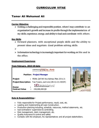 CURRICULUM VITAE
Tamer Ali Mohamed Ali
Carrier Objective
 Seeking a challenging and responsible position, where I may contribute to an
organization’s growth and increase its profits through the implementation of
my skills, experience, energy, and ability to lead and coordinate with others.
Key Skills
 Forward planners, with exceptional people skills and the a bility to
present ideas and negotiate. Good problem solving skills.

 Information technology is increasingly important for working on Site and in
the office.
Employment Experience
From February, 2015 till date
Roles an
Role & Responsibilities :
 Fully responsible for Project performance, result, cost, etc.
 Leading and implementing all Lean Construction.
 Production planning including, schedule, resources, method statements, etc.
 Sub-contractors’ supervision & controlling.
 Risk management, claim management, etc.
 Quality Assurance & control and safety.
 Contacts with the employer, his representatives and all project stakeholders.
Position : Project Manager
Project : PEARL QATAR Viva Bahriya Plots 20 & 21
Project Description: Two Towers, each one (2B+G+21+ROOF)
Owner :
Contract Value : 230,000,000 QR
 