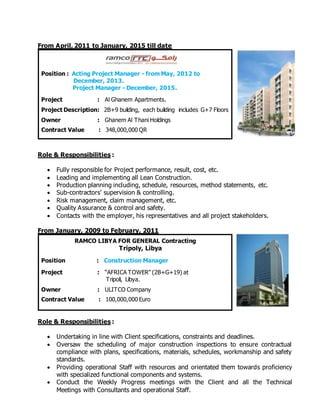 From April, 2011 to January, 2015 till date
Roles an
Role & Responsibilities :
 Fully responsible for Project performance, result, cost, etc.
 Leading and implementing all Lean Construction.
 Production planning including, schedule, resources, method statements, etc.
 Sub-contractors’ supervision & controlling.
 Risk management, claim management, etc.
 Quality Assurance & control and safety.
 Contacts with the employer, his representatives and all project stakeholders.
From January, 2009 to February, 2011
Roles a
Role & Responsibilities :
 Undertaking in line with Client specifications, constraints and deadlines.
 Oversaw the scheduling of major construction inspections to ensure contractual
compliance with plans, specifications, materials, schedules, workmanship and safety
standards.
 Providing operational Staff with resources and orientated them towards proficiency
with specialized functional components and systems.
 Conduct the Weekly Progress meetings with the Client and all the Technical
Meetings with Consultants and operational Staff.
Position : Acting Project Manager - from May, 2012 to
December, 2013.
Project Manager - December, 2015.
Project : Al Ghanem Apartments.
Project Description: 2B+9 building, each building includes G+7 Floors
Owner : Ghanem Al Thani Holdings
Contract Value : 348,000,000 QR
RAMCO LIBYA FOR GENERAL Contracting
Tripoly, Libya
Position : Construction Manager
Project : “AFRICA TOWER” (2B+G+19) at
Tripoli, Libya.
Owner : ULITCO Company
Contract Value : 100,000,000 Euro
 