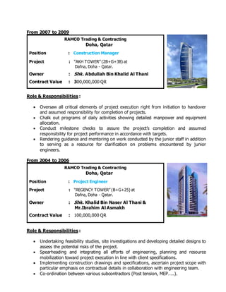 From 2007 to 2009
Roles a
Role & Responsibilities :
 Oversaw all critical elements of project execution right from initiation to handover
and assumed responsibility for completion of projects.
 Chalk out programs of daily activities showing detailed manpower and equipment
allocation.
 Conduct milestone checks to assure the project’s completion and assumed
responsibility for project performance in accordance with targets.
 Rendering guidance and mentoring on work conducted by the junior staff in addition
to serving as a resource for clarification on problems encountered by junior
engineers.
From 2004 to 2006
Roles a
Role & Responsibilities :
 Undertaking feasibility studies, site investigations and developing detailed designs to
assess the potential risks of the project.
 Spearheading and integrating all efforts of engineering, planning and resource
mobilization toward project execution in line with client specifications.
 Implementing construction drawings and specifications, ascertain project scope with
particular emphasis on contractual details in collaboration with engineering team.
 Co-ordination between various subcontractors (Post tension, MEP…..).
RAMCO Trading & Contracting
Doha, Qatar
Position : Construction Manager
Project : “AKH TOWER” (2B+G+38) at
Dafna, Doha - Qatar.
Owner : Shk. Abdullah Bin Khalid Al Thani
Contract Value : 300,000,000 QR
RAMCO Trading & Contracting
Doha, Qatar
Position : Project Engineer
Project : “REGENCY TOWER” (B+G+25) at
Dafna, Doha - Qatar.
Owner : Shk. Khalid Bin Naser Al Thani &
Mr.Ibrahim Al Asmakh
Contract Value : 100,000,000 QR
 