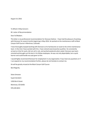 August	14,	2016	
	
	
To	Whom	It	May	Concern:	
RE:	Letter	of	Recommendation	
Dear	Sir/Madam:	
This	letter	is	my	professional	recommendation	for	Donovan	Kattner.		I	have	had	the	pleasure	of	working	
with	Donovan	for	several	months	beginning	in	May	2016.	He	worked	on	the	maintenance	staff	at	Black	
Canyon	Golf	Course	in	Montrose,	Colorado.			
I	have	thoroughly	enjoyed	working	with	Donovan	as	he	had	become	an	asset	to	the	entire	maintenance	
team.	In	the	time	I	have	worked	with	him,	I	have	noticed	several	positive	qualities.	He	consistently	
arrived	on-time	for	work,	did	not	call	in	sick,	and	worked	weekends	when	asked.	Donovan	was	team-
oriented	and	brought	out	the	best	in	his	fellow	employees.	He	was	not	only	dependable,	but	a	quick	
learner	and	could	handle	any	task	given	to	him.	
I	would	highly	recommend	Donovan	for	employment	in	any	organization.	If	you	have	any	questions	or	if	
I	can	expand	on	my	recommendation	further,	please	do	not	hesitate	to	contact	me.		
He	will	be	greatly	missed	at	the	Black	Canyon	Golf	Course.	
Best	Regards,	
	
Steve	Simianer	
Superintendent	
1350	Birch	Street	
Montrose,	CO	81401	
970.249.4653	
	
 