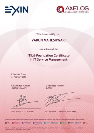This is to certify that
VARUN MAHESHWARI
Has achieved the
ITIL® Foundation Certificate
in IT Service Management
Effective from
24 February 2010
Certificate number Candidate Number
243061.20566873 243061
Abid Ismail, CEO, AXELOS drs. Bernd W.E. Taselaar, CEO, EXIN
This certificate remains the property of the issuing Examination Institute and shall be returned immediately upon request.
AXELOS, the AXELOS logo, the AXELOS swirl logo, ITIL, PRINCE2, PRINCE2 AGILE, MSP, M_o_R, P3M3, P3O, MoP and MoV are registered trade marks of AXELOS
Limited. RESILIA is a trade mark of AXELOS Limited.
 