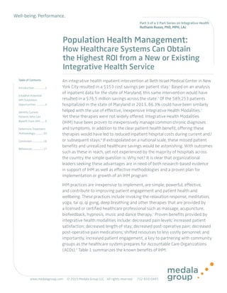 Well-being. Performance.
Table of Contents
Introduction.................1
Establish Potential
IHM Treatment
Opportunities...............4
Identify Current
Patients Who Can
Benefit From IHM........6
Determine Treatment
Methodology............. 10
Conclusion................. 16
References................. 17
Population Health Management:
How Healthcare Systems Can Obtain
the Highest ROI from a New or Existing
Integrative Health Service
An integrative health inpatient intervention at Beth Israel Medical Center in New
York City resulted in a $153 cost savings per patient stay.1
Based on an analysis
of inpatient data for the state of Maryland, this same intervention would have
resulted in a $76.5 million savings across the state.2
Of the 589,253 patients
hospitalized in the state of Maryland in 2013, 86.3% could have been similarly
helped with the use of effective, inexpensive Integrative Health Modalities.3
Yet these therapies were not widely offered. Integrative Health Modalities
(IHM) have been proven to inexpensively manage common chronic diagnoses
and symptoms. In addition to the clear patient health benefit, offering these
therapies would have led to reduced inpatient hospital costs during current and/
or subsequent stays.4
If extrapolated on a national scale, these missed patient
benefits and unrealized healthcare savings would be astonishing. With outcomes
such as these in reach, yet not experienced by the majority of hospitals across
the country the simple question is: Why not? It is clear that organizational
leaders seeking these advantages are in need of both research-based evidence
in support of IHM as well as effective methodologies and a proven plan for
implementation or growth of an IHM program.
IHM practices are inexpensive to implement, are simple, powerful, effective,
and contribute to improving patient engagement and patient health and
wellbeing. These practices include invoking the relaxation response, meditation,
yoga, tai qi, qi gong, deep breathing and other therapies that are provided by
a licensed or certified healthcare professional such as massage, acupuncture,
biofeedback, hypnosis, music and dance therapy.5
Proven benefits provided by
integrative health modalities include: decreased pain levels; increased patient
satisfaction; decreased length of stay; decreased post-operative pain; decreased
post-operative pain medications; shifted resources to less costly personnel; and
importantly, increased patient engagement, a key to partnering with community
groups as the healthcare system prepares for Accountable Care Organizations
(ACOs).6
Table 1 summarizes the known benefits of IHM:
Part 3 of a 3 Part Series on Integrative Health
Ruthann Russo, PhD, MPH, LAc
www.medalagroup.com © 2015 Medala Group LLC. All rights reserved. 	732-820-0445	
 