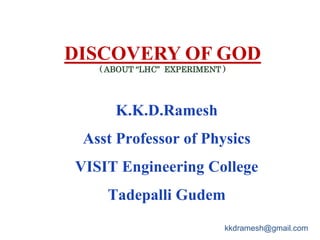 DISCOVERY OF GOD
( ABOUT “LHC” EXPERIMENT )
K.K.D.Ramesh
Asst Professor of Physics
VISIT Engineering College
Tadepalli Gudem
kkdramesh@gmail.com
 