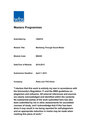 Masters Programmes
Submitted by: 1464519
Module Title: Marketing Through Social Media
Module Code: IB845K
Date/Year of Module: 2014-2015
Submission Deadline: April 7, 2015
Company: Rolex and TAG Heuer
"I declare that this work is entirely my own in accordance with
the University's Regulation 11 and the WBS guidelines on
plagiarism and collusion. All external references and sources
are clearly acknowledged and identified within the contents.
No substantial part(s) of the work submitted here has also
been submitted by me in other assessments for accredited
courses of study, and I acknowledge that if this has been
done it may result in me being reported for self-plagiarism
and an appropriate reduction in marks may be made when
marking this piece of work."
 