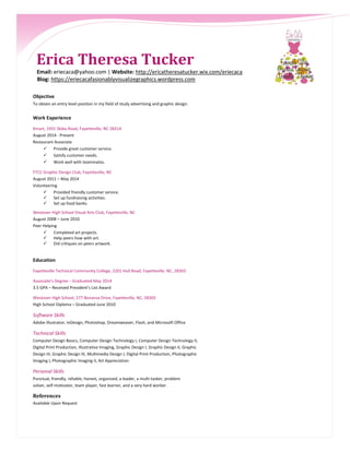 Erica Theresa Tucker
Email: eriecaca@yahoo.com | Website: http://ericatheresatucker.wix.com/eriecaca
Blog: https://eriecacafasionablyvisualizegraphics.wordpress.com
Objective
To obtain an entry level position in my field of study advertising and graphic design.
Work Experience
Kmart, 1931 Skibo Road, Fayetteville, NC 28314
August 2014 - Present
Restaurant Associate
 Provide great customer service.
 Satisfy customer needs.
 Work well with teammates.
FTCC Graphic Design Club, Fayetteville, NC
August 2011 – May 2014
Volunteering
 Provided friendly customer service.
 Set up fundraising activities.
 Set up food banks.
Westover High School Visual Arts Club, Fayetteville, NC
August 2008 – June 2010
Peer Helping
 Completed art projects.
 Help peers how with art.
 Did critiques on peers artwork.
Education
Fayetteville Technical Community College, 2201 Hull Road, Fayetteville, NC, 28303
Associate’s Degree – Graduated May 2014
3.5 GPA – Received President’s List Award
Westover High School, 277 Bonanza Drive, Fayetteville, NC, 28303
High School Diploma – Graduated June 2010
Software Skills
Adobe Illustrator, InDesign, Photoshop, Dreamweaver, Flash, and Microsoft Office
Technical Skills
Computer Design Basics, Computer Design Technology I, Computer Design Technology II,
Digital Print Production, Illustrative Imaging, Graphic Design I, Graphic Design II, Graphic
Design III, Graphic Design IV, Multimedia Design I, Digital Print Production, Photographic
Imaging I, Photographic Imaging II, Art Appreciation
Personal Skills
Punctual, friendly, reliable, honest, organized, a leader, a multi-tasker, problem
solver, self-motivator, team player, fast learner, and a very hard worker.
References
Available Upon Request
 