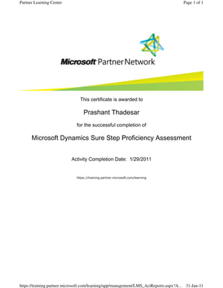 This certificate is awarded to
Prashant Thadesar
for the successful completion of
Microsoft Dynamics Sure Step Proficiency Assessment
Activity Completion Date:  1/29/2011
https://training.partner.microsoft.com/learning
Page 1 of 1Partner Learning Center
31-Jan-11https://training.partner.microsoft.com/learning/app/management/LMS_ActReports.aspx?A...
 