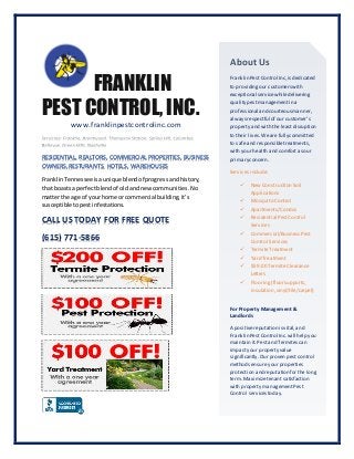 FRANKLIN
PEST CONTROL, INC.
www.franklinpestcontrolinc.com
RESIDENTIAL, REALTORS, COMMERCIAL PROPERTIES, BUSINESS
OWNERS,RESTURANTS, HOTELS, WAREHOUSES
FranklinTennessee isaunique blendof progressandhistory,
that boastsa perfectblendof oldandnew communities.No
matterthe age of yourhome or commercial building,it’s
susceptibletopestinfestations.
CALL US TODAY FOR FREE QUOTE
(615) 771-5866
About Us
FranklinPestControl Inc,isdedicated
to providingour customerswith
exceptional servicewhiledelivering
quality pestmanagementin a
professional andcourteousmanner,
alwaysrespectful of our customer’s
property and with theleastdisruption
to their lives.Wearefullycommitted
to safeand responsibletreatments,
with your health andcomfortasour
primaryconcern.
Services include:
 New Construction Soil
Applications
 Mosquito Control
 Apartments/Condos
 Residential PestControl
Services
 Commercial/BusinessPest
Control Services
 TermiteTreatment
 Yard Treatment
 $59.00 TermiteClearance
Letters
 Flooring(floorsupports,
insulation,vinyl/tile/carpet)
For PropertyManagement &
Landlords
A positivereputationisvital,and
FranklinPestControl Inc.will help you
maintain it.Pestand Termitescan
impactyour property value
significantly.Our proven pestcontrol
methods ensureyour properties
protection andreputation for thelong
term. Maximizetenantsatisfaction
with property managementPest
Control servicestoday.
 