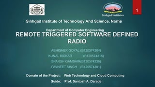 REMOTE TRIGGERED SOFTWARE DEFINED
RADIO
ABHISHEK GOYAL (B120574204)
KUNAL BIDKAR (B120574215)
SPARSH GAMBHIR(B120574236)
PAVNEET SINGH (B120574301)
Domain of the Project: Web Technology and Cloud Computing
Guide: Prof. Santosh A. Darade
Sinhgad Institute of Technology And Science, Narhe
Department of Computer Engineering
1
 