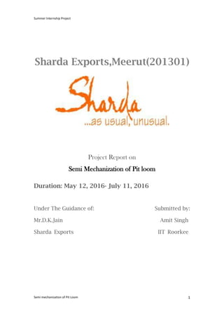 Summer Internship Project
Semi mechanization of Pit Loom 1
Sharda Exports,Meerut(201301)
Project Report on
Semi Mechanization of Pit loom
Duration: May 12, 2016- July 11, 2016
Under The Guidance of: Submitted by:
Mr.D.K.Jain Amit Singh
Sharda Exports IIT Roorkee
 