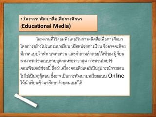 1.โครงงานพัฒนาสื่อเพ่อืการศึกษา 
(Educational Media) 
โครงงานที่ใช้คอมพิวเตอร์ในการผลิตสื่อเพื่อการศึกษา 
โดยการสร้างโปรแกรมบทเรียน หรือหน่วยการเรียน ซึ่งอาจจะต้อง 
มีภาคแบบฝึกหัด บททบทวน และคาถามคาตอบไว้พร้อม ผู้เรียน 
สามารถเรียนแบบรายบุคคลหรือรายกลุ่ม การสอนโดยใช้ 
คอมพิวเตอร์ช่วยนี้ถือว่าเครื่องคอมพิวเตอร์เป็นอุปกรณ์การสอน 
ไม่ใช่เป็นครูผู้สอน ซงึ่อาจเป็นการพัฒนาบทเรียนแบบ Online 
ให้นักเรียนเข้ามาศึกษาด้วยตนเองก็ได้ 
 