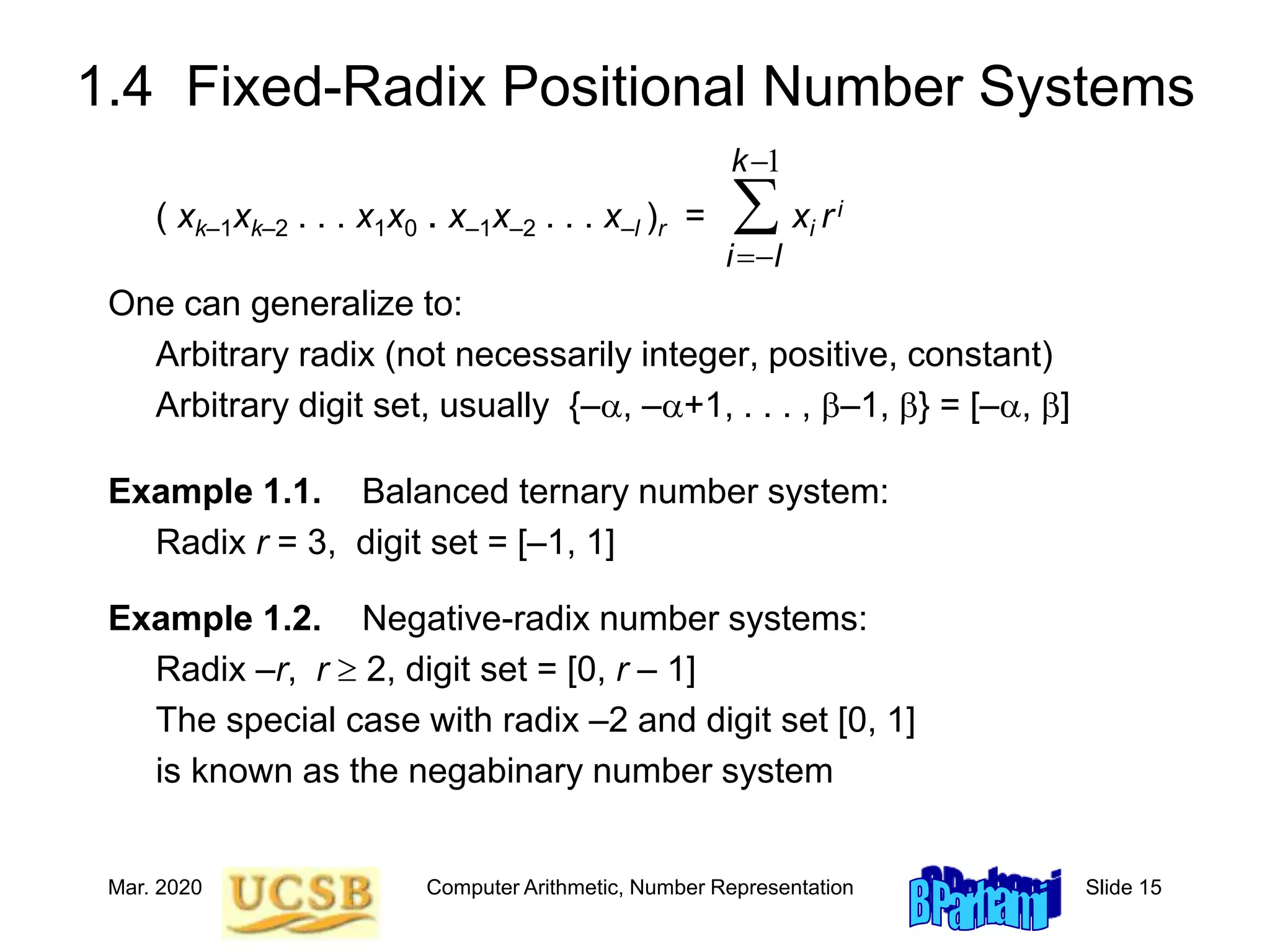 Mar. 2020 Computer Arithmetic, Number Representation Slide 15
1.4 Fixed-Radix Positional Number Systems
( xk–1xk–2 . . . x1x0 . x–1x–2 . . . x–l )r = xi ri
One can generalize to:
Arbitrary radix (not necessarily integer, positive, constant)
Arbitrary digit set, usually {–a, –a+1, . . . , b–1, b} = [–a, b]
Example 1.1. Balanced ternary number system:
Radix r = 3, digit set = [–1, 1]
Example 1.2. Negative-radix number systems:
Radix –r, r  2, digit set = [0, r – 1]
The special case with radix –2 and digit set [0, 1]
is known as the negabinary number system

-
-

1
k
l
i
 