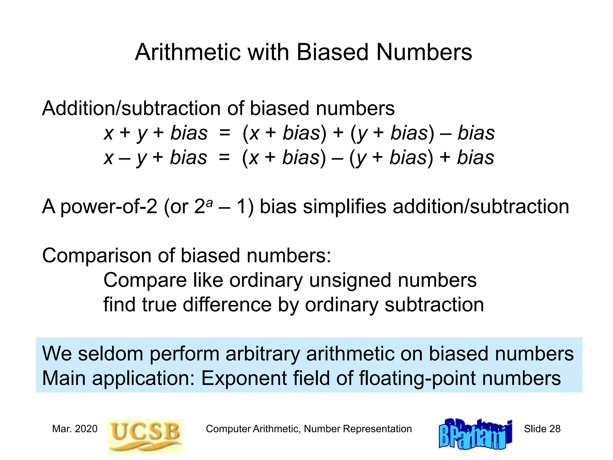Mar. 2020 Computer Arithmetic, Number Representation Slide 28
Arithmetic with Biased Numbers
Addition/subtraction of biased numbers
x + y + bias = (x + bias) + (y + bias) – bias
x – y + bias = (x + bias) – (y + bias) + bias
A power-of-2 (or 2a – 1) bias simplifies addition/subtraction
Comparison of biased numbers:
Compare like ordinary unsigned numbers
find true difference by ordinary subtraction
We seldom perform arbitrary arithmetic on biased numbers
Main application: Exponent field of floating-point numbers
 