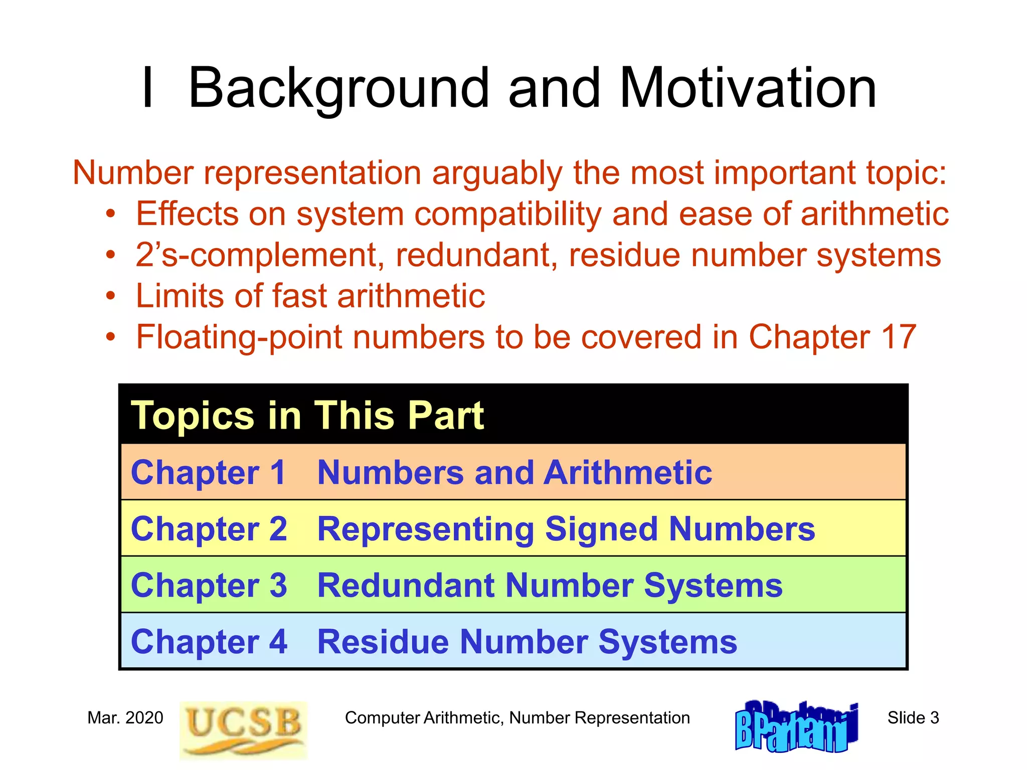 Mar. 2020 Computer Arithmetic, Number Representation Slide 3
I Background and Motivation
Topics in This Part
Chapter 1 Numbers and Arithmetic
Chapter 2 Representing Signed Numbers
Chapter 3 Redundant Number Systems
Chapter 4 Residue Number Systems
Number representation arguably the most important topic:
• Effects on system compatibility and ease of arithmetic
• 2’s-complement, redundant, residue number systems
• Limits of fast arithmetic
• Floating-point numbers to be covered in Chapter 17
 