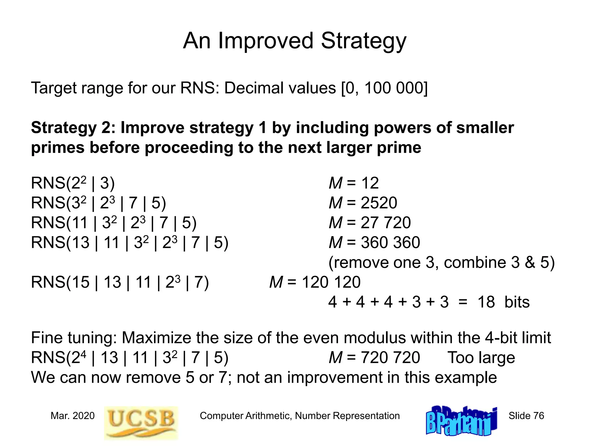 Mar. 2020 Computer Arithmetic, Number Representation Slide 76
An Improved Strategy
Target range for our RNS: Decimal values [0, 100 000]
Strategy 2: Improve strategy 1 by including powers of smaller
primes before proceeding to the next larger prime
RNS(22 | 3) M = 12
RNS(32 | 23 | 7 | 5) M = 2520
RNS(11 | 32 | 23 | 7 | 5) M = 27 720
RNS(13 | 11 | 32 | 23 | 7 | 5) M = 360 360
(remove one 3, combine 3 & 5)
RNS(15 | 13 | 11 | 23 | 7) M = 120 120
4 + 4 + 4 + 3 + 3 = 18 bits
Fine tuning: Maximize the size of the even modulus within the 4-bit limit
RNS(24 | 13 | 11 | 32 | 7 | 5) M = 720 720 Too large
We can now remove 5 or 7; not an improvement in this example
 