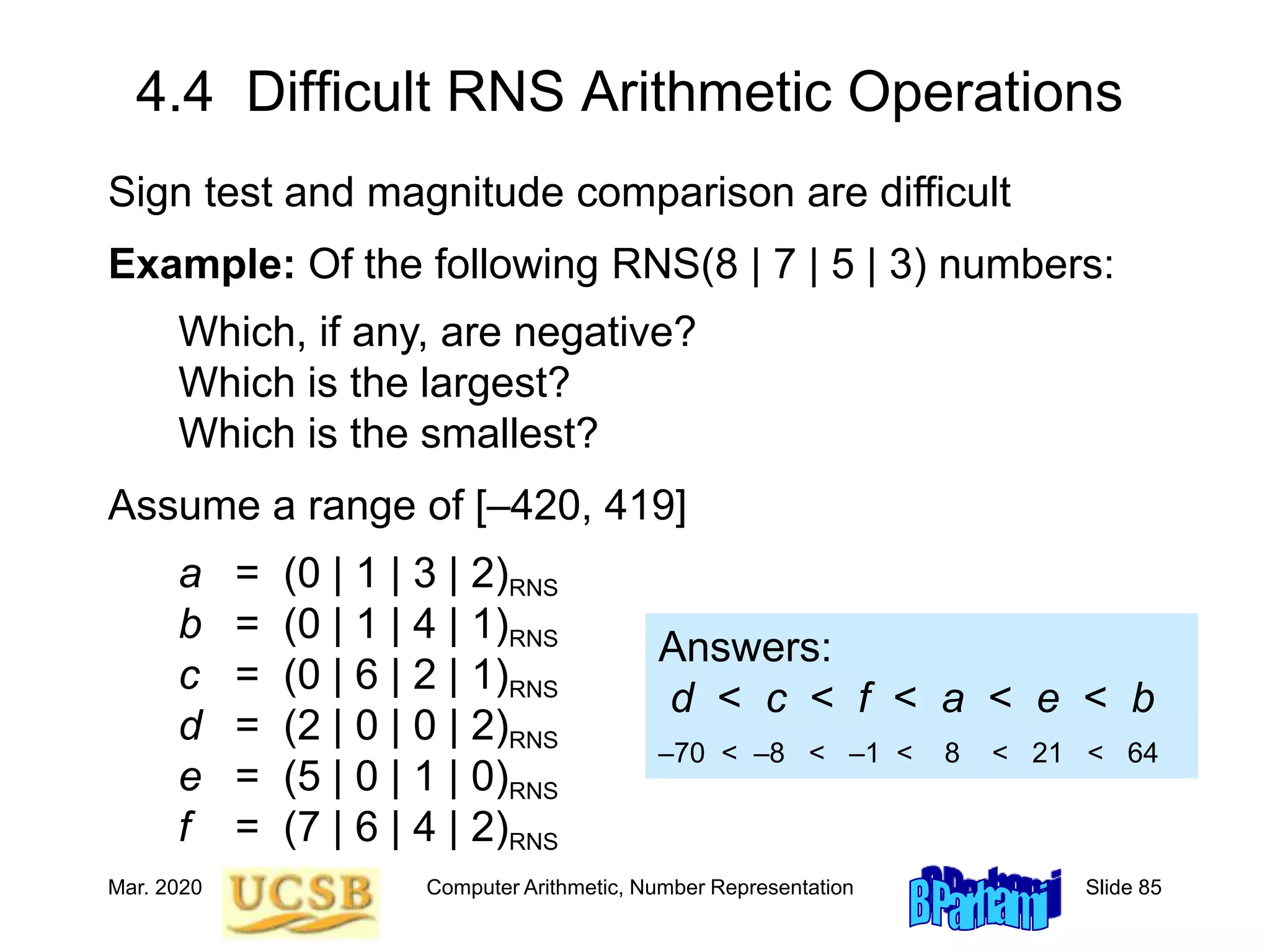 Mar. 2020 Computer Arithmetic, Number Representation Slide 85
4.4 Difficult RNS Arithmetic Operations
Sign test and magnitude comparison are difficult
Example: Of the following RNS(8 | 7 | 5 | 3) numbers:
Which, if any, are negative?
Which is the largest?
Which is the smallest?
Assume a range of [–420, 419]
a = (0 | 1 | 3 | 2)RNS
b = (0 | 1 | 4 | 1)RNS
c = (0 | 6 | 2 | 1)RNS
d = (2 | 0 | 0 | 2)RNS
e = (5 | 0 | 1 | 0)RNS
f = (7 | 6 | 4 | 2)RNS
Answers:
d < c < f < a < e < b
–70 < –8 < –1 < 8 < 21 < 64
 