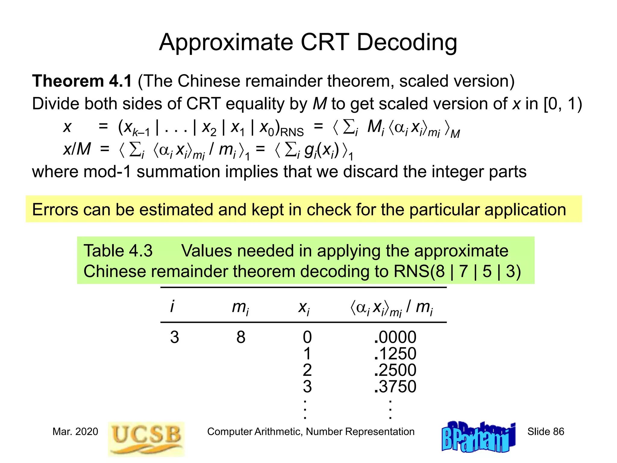 Mar. 2020 Computer Arithmetic, Number Representation Slide 86
Approximate CRT Decoding
Theorem 4.1 (The Chinese remainder theorem, scaled version)
Divide both sides of CRT equality by M to get scaled version of x in [0, 1)
x = (xk–1 | . . . | x2 | x1 | x0)RNS =  i Mi ai ximi
M
x/M =  i ai ximi
/ mi 1
=  i gi(xi) 1
where mod-1 summation implies that we discard the integer parts
Table 4.3 Values needed in applying the approximate
Chinese remainder theorem decoding to RNS(8 | 7 | 5 | 3)
––––––––––––––––––––––––––––––
i mi xi ai ximi
/ mi
––––––––––––––––––––––––––––––
3 8 0 .0000
1 .1250
2 .2500
3 .3750
. .
. .
. .
Errors can be estimated and kept in check for the particular application
 