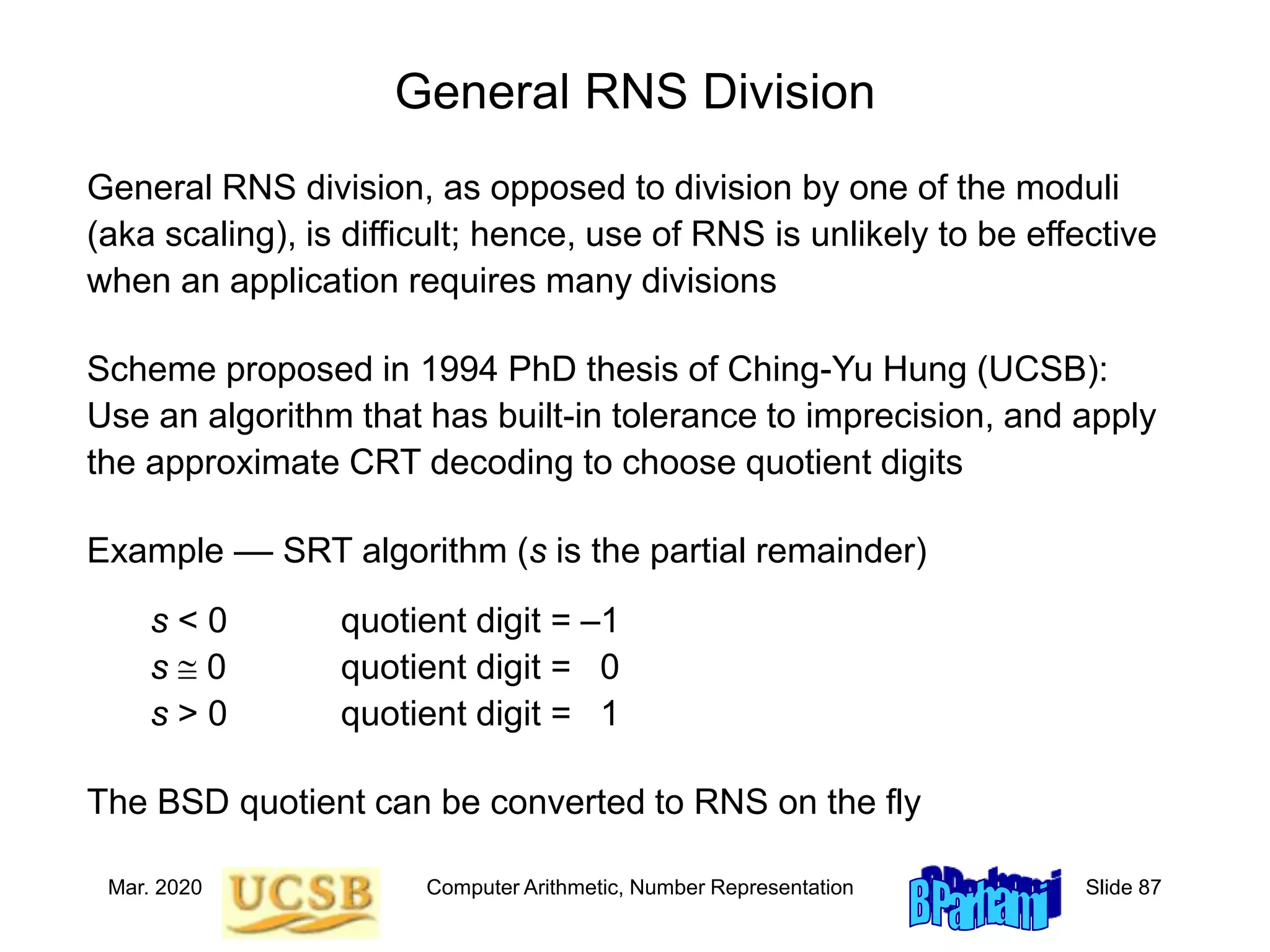 Mar. 2020 Computer Arithmetic, Number Representation Slide 87
General RNS Division
General RNS division, as opposed to division by one of the moduli
(aka scaling), is difficult; hence, use of RNS is unlikely to be effective
when an application requires many divisions
Scheme proposed in 1994 PhD thesis of Ching-Yu Hung (UCSB):
Use an algorithm that has built-in tolerance to imprecision, and apply
the approximate CRT decoding to choose quotient digits
Example –– SRT algorithm (s is the partial remainder)
s < 0 quotient digit = –1
s  0 quotient digit = 0
s > 0 quotient digit = 1
The BSD quotient can be converted to RNS on the fly
 
