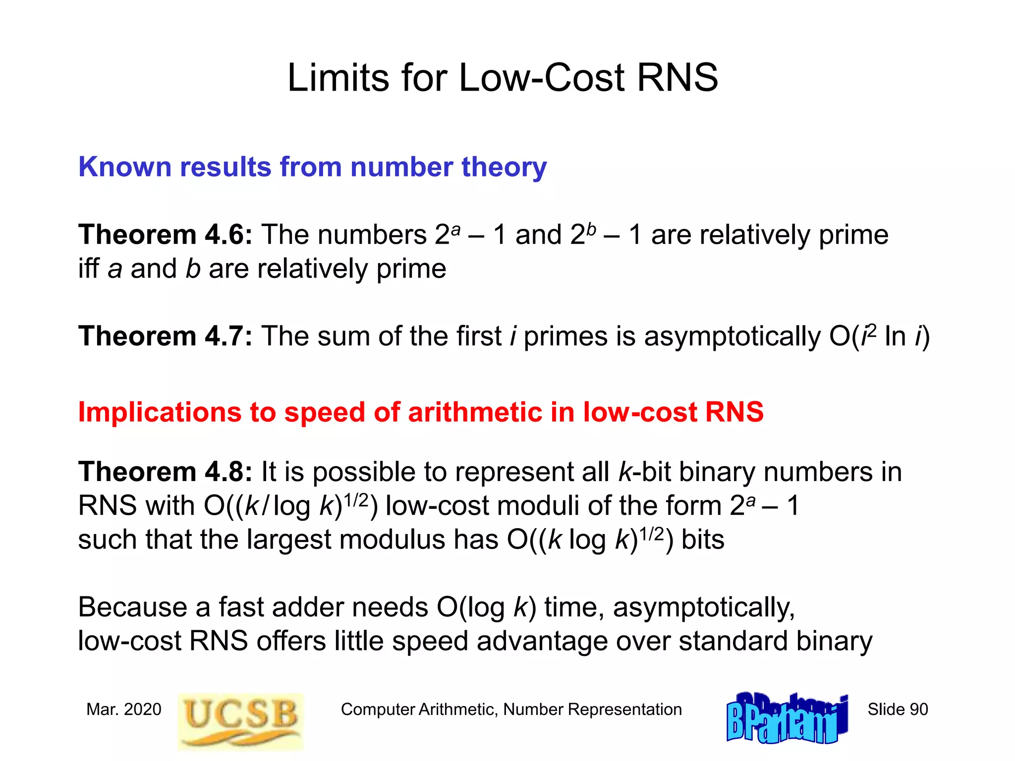 Mar. 2020 Computer Arithmetic, Number Representation Slide 90
Limits for Low-Cost RNS
Known results from number theory
Implications to speed of arithmetic in low-cost RNS
Theorem 4.8: It is possible to represent all k-bit binary numbers in
RNS with O((k/log k)1/2) low-cost moduli of the form 2a – 1
such that the largest modulus has O((k log k)1/2) bits
Because a fast adder needs O(log k) time, asymptotically,
low-cost RNS offers little speed advantage over standard binary
Theorem 4.6: The numbers 2a – 1 and 2b – 1 are relatively prime
iff a and b are relatively prime
Theorem 4.7: The sum of the first i primes is asymptotically O(i2 ln i)
 