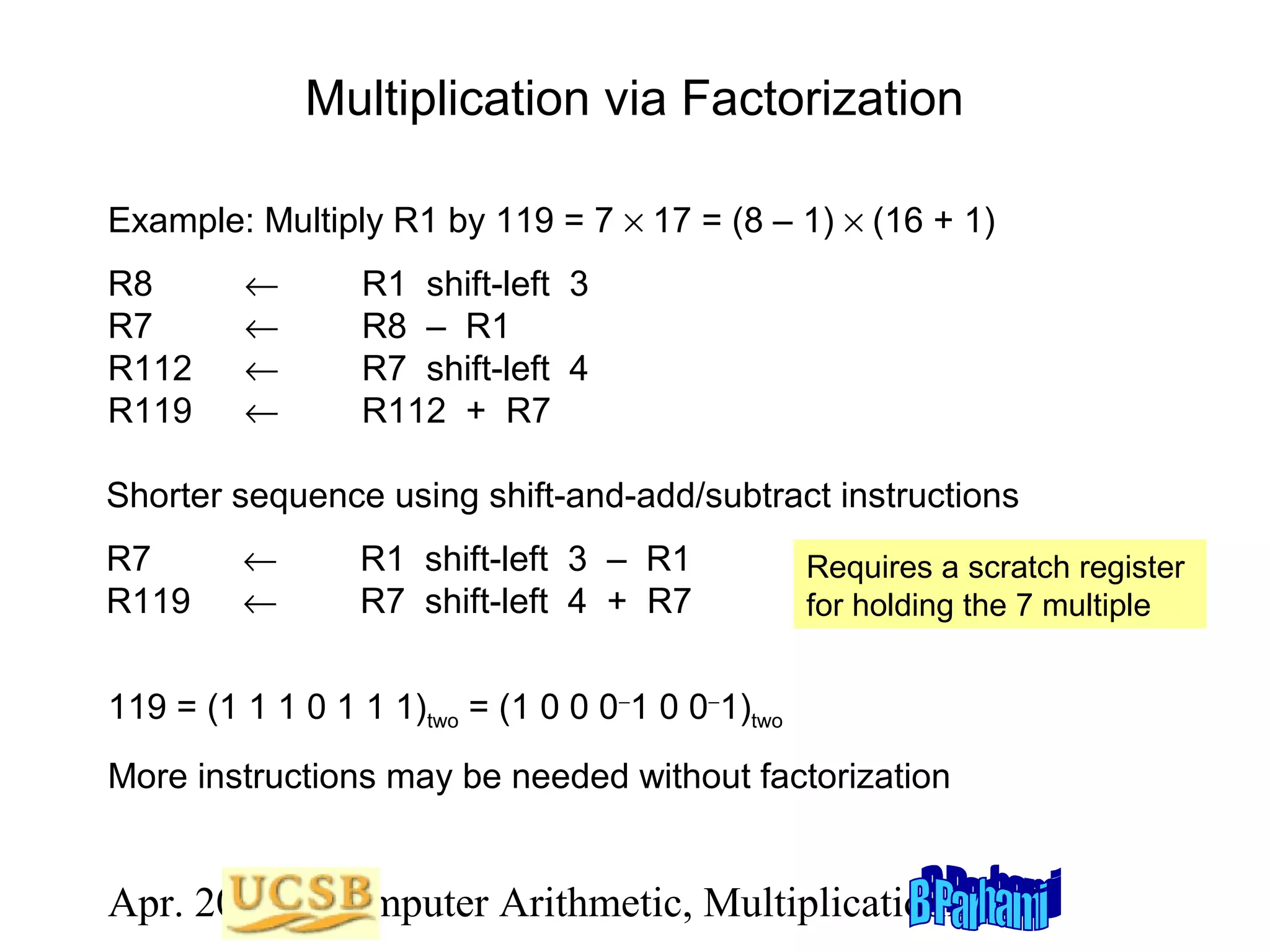 Multiplication via Factorization
Example: Multiply R1 by 119 = 7 × 17 = (8 – 1) × (16 + 1)
R8
R7
R112
R119

←
←
←
←

R1 shift-left 3
R8 – R1
R7 shift-left 4
R112 + R7

Shorter sequence using shift-and-add/subtract instructions
R7
R119

←
←

R1 shift-left 3 – R1
R7 shift-left 4 + R7

Requires a scratch register
for holding the 7 multiple

119 = (1 1 1 0 1 1 1)two = (1 0 0 0−1 0 0−1)two
More instructions may be needed without factorization

Apr. 2012 Computer Arithmetic, Multiplicationlide 25
S

 