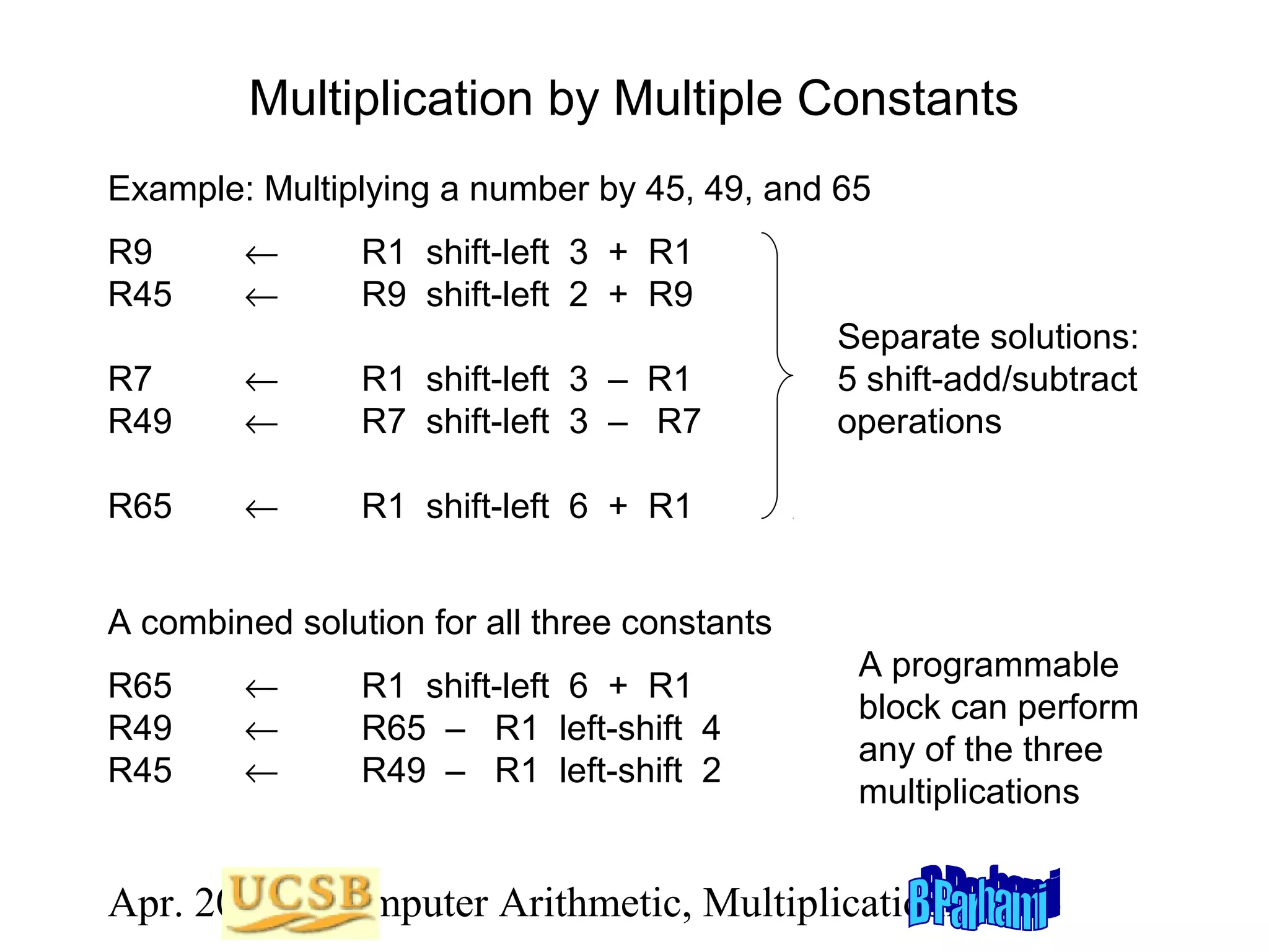 Multiplication by Multiple Constants
Example: Multiplying a number by 45, 49, and 65
R9
R45

←
←

R1 shift-left 3 + R1
R9 shift-left 2 + R9

R7
R49

←
←

R1 shift-left 3 – R1
R7 shift-left 3 – R7

R65

←

Separate solutions:
5 shift-add/subtract
operations

R1 shift-left 6 + R1

A combined solution for all three constants
R65
R49
R45

←
←
←

R1 shift-left 6 + R1
R65 – R1 left-shift 4
R49 – R1 left-shift 2

A programmable
block can perform
any of the three
multiplications

Apr. 2012 Computer Arithmetic, Multiplicationlide 26
S

 