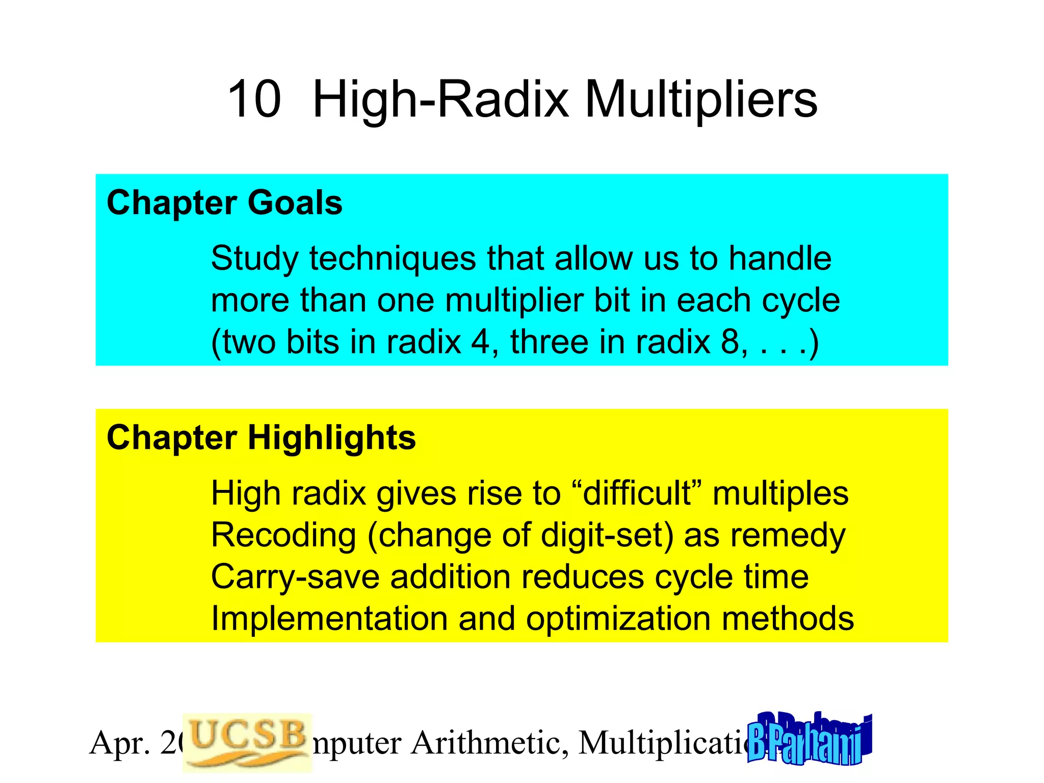 10 High-Radix Multipliers
Chapter Goals
Study techniques that allow us to handle
more than one multiplier bit in each cycle
(two bits in radix 4, three in radix 8, . . .)
Chapter Highlights
High radix gives rise to “difficult” multiples
Recoding (change of digit-set) as remedy
Carry-save addition reduces cycle time
Implementation and optimization methods
Apr. 2012 Computer Arithmetic, Multiplicationlide 28
S

 