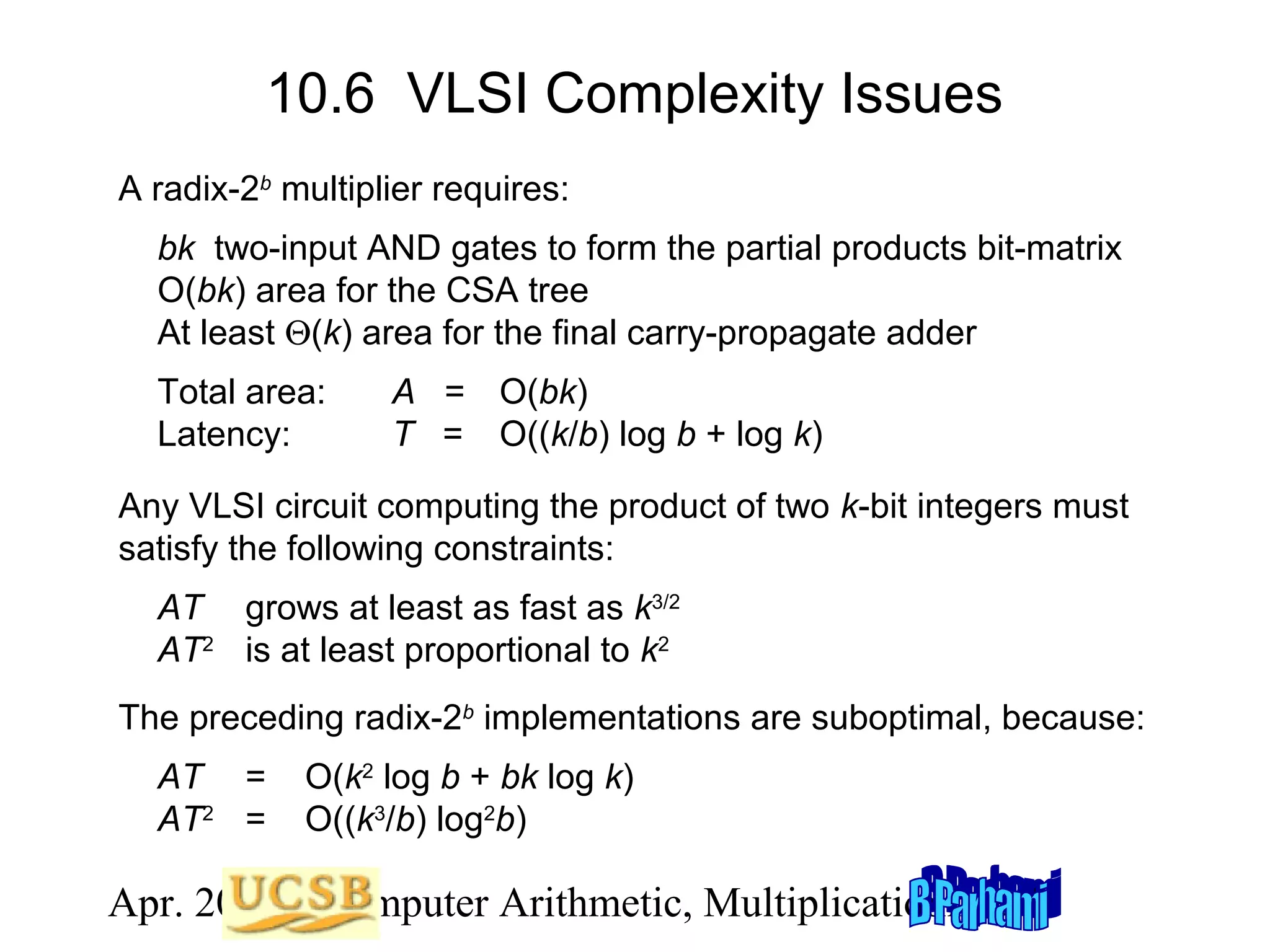 10.6 VLSI Complexity Issues
A radix-2b multiplier requires:
bk two-input AND gates to form the partial products bit-matrix
O(bk) area for the CSA tree
At least Θ(k) area for the final carry-propagate adder
Total area:
Latency:

A = O(bk)
T = O((k/b) log b + log k)

Any VLSI circuit computing the product of two k-bit integers must
satisfy the following constraints:
AT grows at least as fast as k3/2
AT2 is at least proportional to k2
The preceding radix-2b implementations are suboptimal, because:
AT =
AT2 =

O(k2 log b + bk log k)
O((k3/b) log2b)

Apr. 2012 Computer Arithmetic, Multiplicationlide 48
S

 