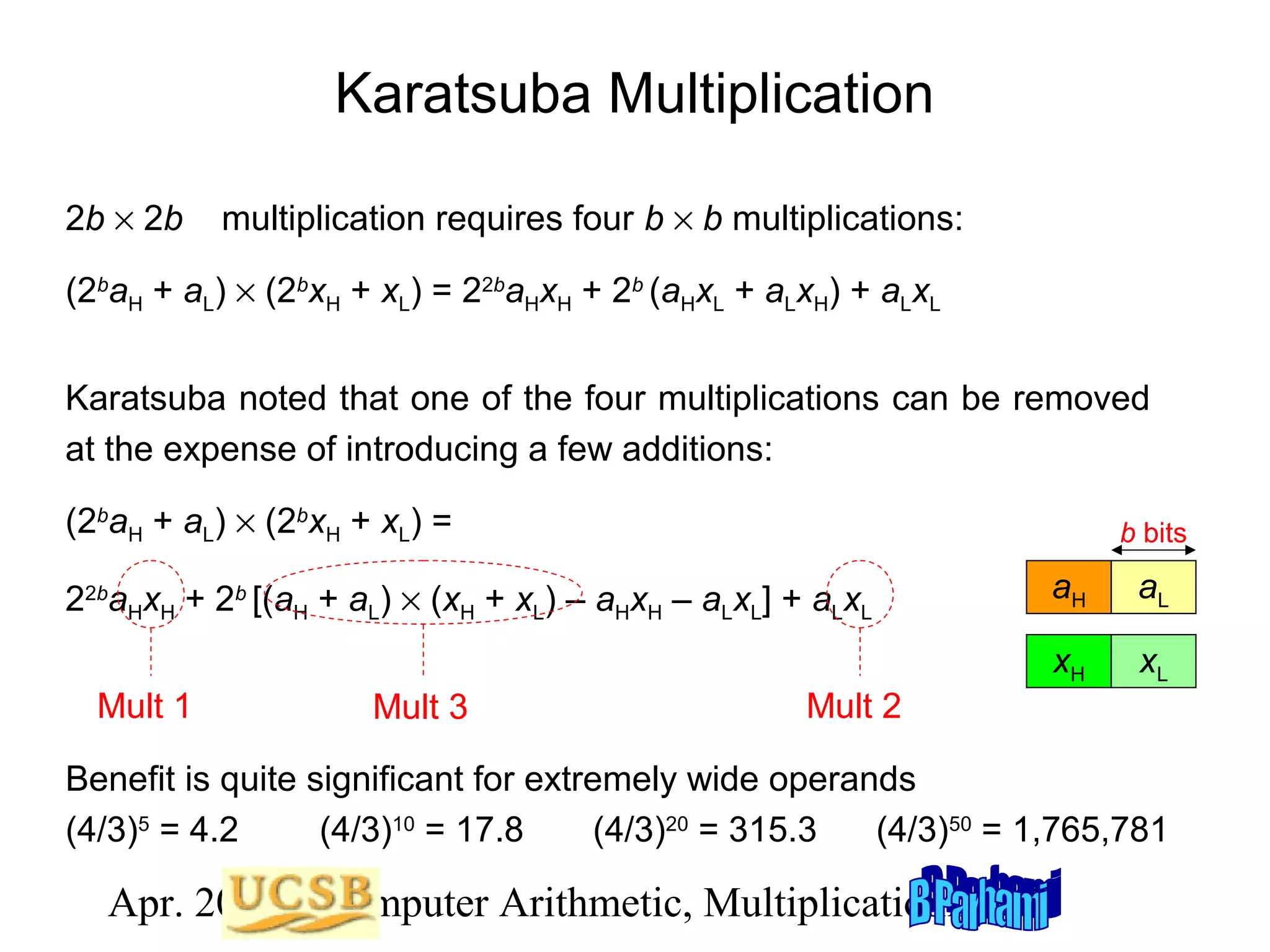 Karatsuba Multiplication
2b × 2b

multiplication requires four b × b multiplications:

(2baH + aL) × (2bxH + xL) = 22baHxH + 2b (aHxL + aLxH) + aLxL
Karatsuba noted that one of the four multiplications can be removed
at the expense of introducing a few additions:
(2baH + aL) × (2bxH + xL) =

b bits

Mult 1

Mult 3

aH

aL

xH

22baHxH + 2b [(aH + aL) × (xH + xL) – aHxH – aLxL] + aLxL

xL

Mult 2

Benefit is quite significant for extremely wide operands
(4/3)5 = 4.2
(4/3)10 = 17.8
(4/3)20 = 315.3
(4/3)50 = 1,765,781

Apr. 2012 Computer Arithmetic, Multiplicationlide 79
S

 