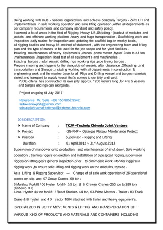 Being working with multi - national organization and achieve company Targets - Zero LTI and
implementation in safe working operation and safe lifting operation ,within all departments as
per company requirements and company standard and safety policy.
I covered a lot of areas in the field of Rigging ,Heavy Lift ,Skidding - (loadout of modules and
jackets and offshore working platform ,heavy and huge transportation , Scaffolding work and
inspection ,daily routine for inspection and updating the scaffold tag on weekly basis,
all rigging studies and heavy lift ,method of statement , with the engineering team and lifting
plan and the type of cranes to be used for the job scope and for yard facilities ..
Including maintenances of heavy equipment’s ,cranes ,prime mover ,hyster 3 ton to 44 ton
,maintenances ,inspection ,load test of all equipment’s and machineries .
Including barges ,motor vessel. drilling rigs ,working rigs ,pipe laying barges ,
Prepare mooring and riggers for the alongside of vessels, after clearance ,Offloading ,and
transportation and Storage ,including working with all departments in construction &
engineering work and the marine base for all Rigs and Drilling vessel and barges materials
stored and transport to supply vessel that’s comes to our jetty and yard.
PJOE-China has constructed its own jetty approx. 1200 meters long ,for 4 to 5 vessels
and barges and rigs can alongside.
Project on going till July 2017
Reference: Mr. Sella +86 150 9852 9542
sellavianewyork@yahoo.com
sdsuppiah-yamal-external@external.technip.com
JOB DESCRIPTION
 Name of Company : TCJV –Technip Chiyoda Joint Venture
 Project : QG-PMP – Qatargas Plateau Maintenance Project
 Position : Supervisor - Rigging and Lifting
Duration : 01 April 2012 ~ 31st August 2013
Supervision of manpower onto production and maintenances of shut down. Safe working
operation , training riggers on erection and installation of pipe spool rigging ,supervision
riggers on lifting gears general inspection prior to commence work. Monitor riggers in
rigging work ,to ensure safe lifting and rigging work on the modules ,topside .
As a Lifting & Rigging Supervisor — Charge of all safe work operation of 26 operational
cranes on site, and 07 Grove Cranes -60 ton /
6 Manitou Forklift / 06 Hyster forklift- 3/5 ton & 6 Crawler Cranes-250 ton to 280 ton
(Kobelco /IHI)
4 nos Hyster 44 ton forklift / React Stacker- 44 ton, 03-Prime Movers - Trailer / 03 Truck
Crane & 8 hyster and 4 X tractor 1004 attached with trailer and heavy equipment’s.
.SPECIALIZED IN JETTY MOVEMENTS & LIFTING AND TRANSPORTATION OF
VARIOUS KIND OF PRODUCTS AND MATERIALS AND CONTAINERS INCLUDING
 