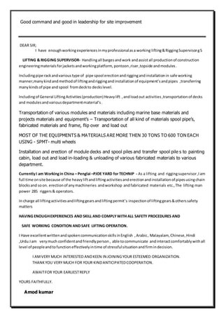 Good command and good in leadership for site improvement
DEAR SIR;
I have enoughworkingexperiencesinmyprofessionalasa working lifting&RiggingSupervisorgS
LIFTING & RIGGING SUPERVISOR- Handlingall bargesandwork andassistall productionof construction
engineeringmaterialsforjacketsandworkingplatform, pontoon ,riser,topside andmodules.
Includingpipe rackandvarioustype of pipe spool erectionandriggingandinstallationin safe working
manner,manykindandmethodof liftingandriggingandinstallationof equipment’sandpipes ,transferring
manykindsof pipe and spool fromdeckto deckslevel.
Includingof General LiftingActivities(production) Heavylift , andloadout activities ,transportation of decks
and modulesandvariousdepartmentmaterial’s.
Transportation of various modules and materials including marine base materials and
projects materials and equipment’s – Transportation of all kind of materials spool pipe’s,
fabricated materials and frame, flip over and load out
MOST OF THE EQUIPMENTS & MATERIALS ARE MORE THEN 30 TONS TO 600 TON EACH
USING - SPMT- multi wheels
Installation and erection of module decks and spool piles and transfer spool pile s to painting
cabin, load out and load in-loading & unloading of various fabricated materials to various
department.
CurrentlyI am Workingin China – Penglai –PJOE YARD for TECHNIP - As a lifting and riggingsupervisor,Iam
full time onsite because of the heavyliftandlifting activities anderectionandinstallationof pipesusingchain
blocksand soon. erectionof anymachineries andworkshop andfabricated materials etc.,The lifting man
power 285 riggers& operators.
In charge all liftingactivitiesandliftinggearsandliftingpermit’s inspectionof liftinggears&otherssafety
matters
HAVING ENOUGHEXPERIENCES AND SKILL AND COMPLYWITH ALL SAFETY PROCEDURES AND
SAFE WORKING CONDITION AND SAFE LIFTING OPERATION.
I Have excellentwrittenandspokencommunicationskillsinEnglish ,Arabic, Malayalam, Chinese, Hindi
,Urdu.Iam verymuch confidentand friendlyperson , able tocommunicate andinteractcomfortablywithall
level of peopleandtofunctioneffectivelyintime of stressfulsituationandfirmindecision.
I AMVERY MUCH INTERESTED ANDKEEN IN JOININGYOUR ESTEEMED ORGANIZATION.
THANKYOU VERY MUCH FOR YOUR KINDANTICIPATEDCOOPERATION.
AWAITFOR YOUR EARLIESTREPLY
YOURS FAITHFULLY.
Amod kumar
 