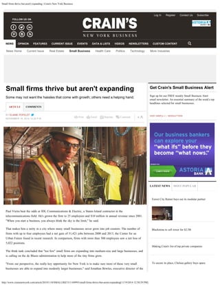 Small firms thrive but aren't expanding | Crain's New York Business
http://www.crainsnewyork.com/article/20141118/SMALLBIZ/311169993/small-firms-thrive-but-arent-expanding[11/19/2014 12:50:29 PM]
Print Email Reprints Comment
Small firms thrive but aren't expanding
Some may not want the hassles that come with growth; others need a helping hand.
BY ELAINE POFELDT
NOVEMBER 18, 2014 12:30 P.M.
ARTICLE COMMENTS
Paul Vieira beat the odds at IDL Communications & Electric, a Staten Island contractor in the
telecommunications field. He's grown the firm to 25 employees and $10 million in annual revenue since 2001.
"When you start a business, you always think the sky is the limit," he said.
That makes him a rarity in a city where many small businesses never grow into job creators. The number of
firms with up to four employees had a net gain of 31,421 jobs between 2000 and 2013, the Center for an
Urban Future found in recent research. In comparison, firms with more than 500 employees saw a net loss of
5,022 positions.
The think tank concluded that "too few" small firms are expanding into medium-size and large businesses, and
is calling on the de Blasio administration to help more of the tiny firms grow.
"From our perspective, the really key opportunity for New York is to make sure more of these very small
businesses are able to expand into modestly larger businesses," said Jonathan Bowles, executive director of the
Sign up for our FREE weekly Small Business Alert
email newsletter. An essential summary of the week's top
headlines selected for small businesses.
VIEW SAMPLE  |   NEWSLETTERS
Get Crain's Small Business Alert
LATEST NEWS MOST POPULAR
Forest City Ratner buys out its modular partner
Blackstone to sell tower for $2.3B
Making Crain's list of top private companies
To secure its place, Chelsea gallery buys space
FOLLOW US ON
Log In Register Contact Us Subscribe
News Home Current Issue Real Estate Small Business Health Care Politics Technology More Industries
NEWS OPINION FEATURES CURRENT ISSUE EVENTS DATA & LISTS VIDEOS NEWSLETTERS CUSTOM CONTENT
Subscribe
Go
 