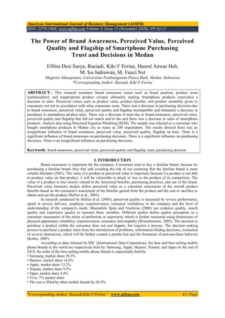 American International Journal of Business Management (AIJBM)
ISSN- 2379-106X, www.aijbm.com Volume 3, Issue 11 (November 2020), PP 43-51
*Corresponding Author: Rusiadi,Kiki F Ferine1
www.aijbm.com 43 | Page
The Power of Brand Awareness, Perceived Value, Perceived
Quality and Flagship of Smartphone Purchasing
Trust and Decisions in Medan
Elfitra Desi Surya, Rusiadi, Kiki F Ferine, Hasrul Azwar Hsb,
M. Isa Indrawan, M. Fauzi Nst
Magister Manajemen, Universitas Pembangunan Panca Budi, Medan, Indonesia
*Corresponding Author: Rusiadi, Kiki F Ferine
ABSTRACT:- This research examines brand awareness issues such as brand position, product icons
(ambassadors), and inappropriate product variants ultimately making Smartphone products experience a
decrease in sales. Perceived values such as product value, product benefits, and product suitability given to
consumers are not in accordance with what consumers want. There was a decrease in purchasing decisions due
to brand awareness, perceived value, perceived quality and flagship incompatible and ultimately a decrease in
purchases in smartphone product sales. There was a decrease in trust due to brand awareness, perceived value,
perceived quality and flagship that did not match and in the end there was a decrease in sales of smartphone
products. Analyze data using Structural Equation Modeling (SEM). The sample was selected as a consumer who
bought smartphone products in Medan city as many as 200 respondents. The results showed there was an
insignificant influence of brand awareness, perceived value, perceived quality, flagship on trust. There is a
significant influence of brand awareness on purchasing decisions. There is a significant influence on purchasing
decisions. There is an insignificant influence on purchasing decisions.
Keywords: brand awareness, perceived value, perceived quality and flagship, trust, purchasing decision
I. INTRODUCTION
Brand awareness is important for the company. Consumers tend to buy a familiar brand, because by
purchasing a familiar brand, they feel safe avoiding the risk of use assuming that the familiar brand is more
reliable Durianto (2001). The value of a product or perceived value is important, because if a product is not able
to produce value on that product, it will be vulnerable to attack or lose to the product of its competitors. The
value of a product is also closely related to the functional benefits, purchasing practices, and use of the brand.
Perceived value literature studies define perceived value as a consumer assessment of the overall product
benefits based on the consumer's assessment of the benefits gained from the product and the cost or sacrifice to
obtain and use the product (Hellier et al., 2003).
In research conducted by Hellier et al. (2003), perceived quality is measured by service performance,
speed in service delivery, employee responsiveness, consumer confidence in the company and the level of
understanding of the company's needs. Meanwhile Spais and Vasileiou (2006) use credence quality, search
quality and experience quality to measure these variables. Different studies define quality perception as a
consumer assessment of the entity of perfection or superiority which is further measured using dimensions of
physical appearance, reliability, responsiveness, assurance and empathy (Wisnalmawati, 2005). The decision to
purchase a product within the consumer does not just happen, but requires a process. The decision-making
process to purchase a product starts from the introduction of problems, information-finding decisions, evaluation
of several alternatives, which will be further created a pembe-lian and the formation of post-purchase behavior
(Kotler, 2005)
According to data released by IDC (International Data Corporation), the best and best-selling mobile
phone brands in the world are respectively held by: Samsung, Apple, Huawei, Xiaomi, and Oppo.At the end of
2018, the order of the best-selling mobile phone brands is sequentially held by:
• Samsung, market share 20.3%
• Huawei, market share 14.6%
• Apple, market share 13.2%
• Xiaomi, market share 9.5%
• Oppo, market share 8.4%
• Vivo, 7% market share
• The rest is filled by other mobile brands by 26.9%.
 