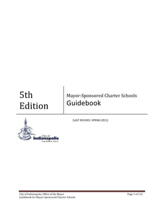 City of Indianapolis, Office of the Mayor Page 1 of 112
Guidebook for Mayor-Sponsored Charter Schools
5th
Edition
Mayor-Sponsored Charter Schools
Guidebook
[LAST REVISED: SPRING 2011]
 