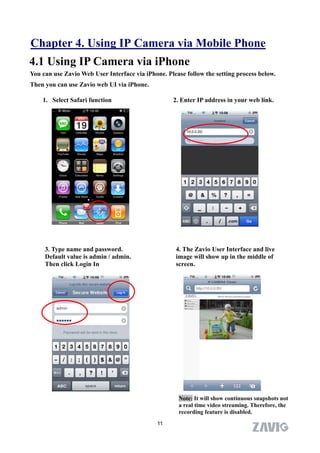 Chapter 4. Using IP Camera via Mobile Phone
4.1 Using IP Camera via iPhone
You can use Zavio Web User Interface via iPhone. Please follow the setting process below.
Then you can use Zavio web UI via iPhone.

    1. Select Safari function                      2. Enter IP address in your web link.




     3. Type name and password.                     4. The Zavio User Interface and live
     Default value is admin / admin.                image will show up in the middle of
     Then click Login In                            screen.




                                                     Note: It will show continuous snapshots not
                                                     a real time video streaming. Therefore, the
                                                     recording feature is disabled.
                                              11
 