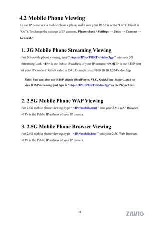 4.2 Mobile Phone Viewing
To use IP cameras via mobile phones, please make sure your RTSP is set to “On” (Default is

“On”). To change the settings of IP cameras, Please check “Settings → Basic → Camera →

General.”


 1. 3G Mobile Phone Streaming Viewing
 For 3G mobile phone viewing, type “ rtsp://<IP>:<PORT>/video.3gp ” into your 3G

 Streaming Link. <IP> is the Public IP address of your IP camera; <PORT> is the RTSP port

 of your IP camera (Default value is 554.) Example: rtsp://100.10.10.1:554/video.3gp

   Note: You can also use RTSP clients (RealPlayer, VLC, QuickTime Player…etc.) to
   view RTSP streaming, just type in “rtsp://<IP>:<PORT>/video.3gp” as the Player URL




 2. 2.5G Mobile Phone WAP Viewing
 For 2.5G mobile phone viewing, type “ <IP>/mobile.wml ” into your 2.5G WAP Browser.

 <IP> is the Public IP address of your IP camera.



 3. 2.5G Mobile Phone Browser Viewing
 For 2.5G mobile phone viewing, type “ <IP>/mobile.htm ” into your 2.5G Web Browser.
 <IP> is the Public IP address of your IP camera.




                                            12
 