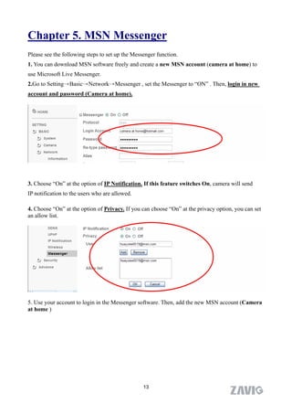 Chapter 5. MSN Messenger
Please see the following steps to set up the Messenger function.
1. You can download MSN software freely and create a new MSN account (camera at home) to
use Microsoft Live Messenger.
2.Go to Setting→Basic→Network→Messenger , set the Messenger to “ON” . Then, login in new
account and password (Camera at home).




3. Choose “On” at the option of IP Notification. If this feature switches On, camera will send
IP notification to the users who are allowed.

4. Choose “On” at the option of Privacy. If you can choose “On” at the privacy option, you can set
an allow list.




5. Use your account to login in the Messenger software. Then, add the new MSN account (Camera
at home )




                                                 13
 