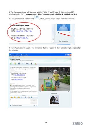 6. The Camera at home will show up with its Public IP and Private IP if the option of IP
Notification is “On”. ( You can enter “Ping” to show up with Public IP and Private IP. )

7. Click on the small camera icon         . Then, choose “View a new contact's webcam”.


 Camera at home says:




8. The IP Camera will accept your invitation; the live video will show up in the right screen after
few seconds.




                                                  14
 