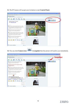 11. The IP Camera will accept your invitation to start Control Panel.




12. You can click Camera icon           to snapshot then the picture will send to you immediately.



                                                                           Snapshot




                                                16
 