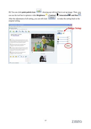 13. You can click paint palette icon            showing up with tool bar to set up image. Then, you
can use the tool bar to optimize video Brightness          , Contrast    , Saturation      and Hue        .
After the adjustment of all setting, you can still click                to make the setting back to the
original setting.



                                                                                        Image Setup




                                                    17
 