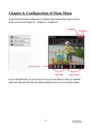 Chapter 6. Configuration of Main Menu
In the far left side of main configuration are Setting, Client Setting, Image Setup. For more
details, you can check Chapter 6.2、Chapter 6.3、Chapter 6.4.


                                                                             Snapshot
                                                                                           Full screen




                          Zoom in / Out



                                                            Video Play        Audio button

In your right hand side, you can use Live View in your main Browser. There are Snapshot,
Zoom and Audio and Video Play four different function. You can see more details as follow.




                                               18
 