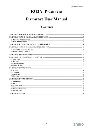 F312A User Manual


                                                   F312A IP Camera
                                        Firmware User Manual
                                                                     - Contents -

CHAPTER 1. MINIMUM SYSTEM REQUIREMENT............................................................................................... 2
CHAPTER 2. USING IP CAMERA VIA WEB BROWSER ........................................................................................ 3
    2.1WINDOWS WEB BROWSER....................................................................................................................................... 3
    2.2 MAC WEB BROWSER............................................................................................................................................... 5
CHAPTER 3. SETTING UP WIRELESS CONFIGURATION ................................................................................... 8
CHAPTER 4. USING IP CAMERA VIA MOBILE PHONE..................................................................................... 11
    4.1 USING IP CAMERA VIA IPHONE ............................................................................................................................. 11
    4.2 MOBILE PHONE VIEWING ..................................................................................................................................... 12
CHAPTER 5. MSN MESSENGER............................................................................................................................... 13
CHAPTER 6. CONFIGURATION OF MAIN MENU................................................................................................ 18
    6.1 LIVE VIEW ............................................................................................................................................................. 19
    6.2 SETTING ................................................................................................................................................................. 21
    6.3 CLIENT SETTING ................................................................................................................................................... 22
    6.4 IMAGE SETUP......................................................................................................................................................... 23
CHAPTER 7. SETTING-BASIC................................................................................................................................... 24
    7.1 SYSTEM .................................................................................................................................................................. 25
    7.2 CAMERA ................................................................................................................................................................. 30
    7.3 NETWORK .............................................................................................................................................................. 36
    7.4 SECURITY ............................................................................................................................................................... 50
CHAPTER 8. SETTING-ADVANCE ........................................................................................................................... 53
    8.1 FTP CLIENT ........................................................................................................................................................... 54
    8.2 SMTP .................................................................................................................................................................... 61
    8.3 HTTP EVENT ......................................................................................................................................................... 70
    8.4 SCHEDULE.............................................................................................................................................................. 75
    8.5 MOTION DETECTION ............................................................................................................................................. 77
    8.6 SYSTEM LOG .......................................................................................................................................................... 79
CHAPTER 9. APPENDIX ............................................................................................................................................. 80




                                                                                        1
 