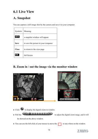 6.1 Live View
A. Snapshot
You can capture a still image shot by the camera and save it in your computer.


    Symbols    Meaning


               a snapshot window will appear


    Save       to save the picture in your computer


    Close      to return to the view page


               full Screen




B. Zoom in / out the image via the monitor window




   Click      to display the digital zoom in window.

   Pull the                                          to adjust the digital zoom range, and it will

      be showed on the above window.

   You can use the left click of your mouse to move the        to any where on the window.


                                             19
 