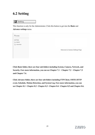 6.2 Setting


This function is only for the Administrator. Click this button to get into the Basic and
Advance settings menu.




Click Basic folder, there are four sub-folders including System, Camera, Network, and
Security. Fore more information, you can see Chapter 7.1、Chapter 7.2、Chapter 7.3
and Chapter 7.4.


Click Advance folder, there are four sub-folders including FTP Client, SMTP, HTTP
event, Schedule, Motion Detection, and System Log. Fore more information, you can
see Chapter 8.1、Chapter 8.2、Chapter 8.3、Chapter 8.4、Chapter 8.5 and Chapter 8.6.




                                             21
 