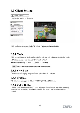6.3 Client Setting

This function is only for the client.




Click this button to control Mode, View Size, Protocol, and Video Buffer.




6.3.1 Mode
Click the pull-down box to choose between MPEG4 and MJPEG video compression mode.
MJPEG streaming is unavailable if RTSP mode is “On.”
(Please check Setting → Basic → Camera → General)

  Note：MJPEG streaming is unavailable if RTSP mode is On.


6.3.2 View Size
Select the desired display image resolution to 640X480 or 320X240.

6.3.3 Protocol
Select the transferring protocol from TCP, UDP, HTTP and Multicast.

6.3.4 Video Buffer
Turn the Video Buffer function ON / OFF. The Video Buffer function makes the streaming
more smoothly in unsteady network environment, but might cause a little delay in live
viewing.




                                          22
 