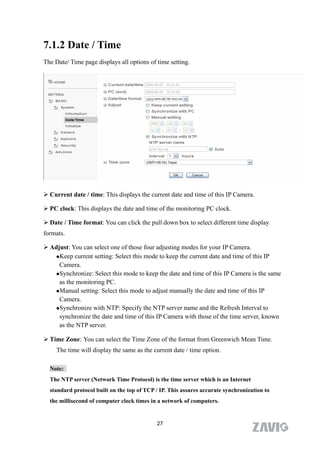7.1.2 Date / Time
The Date/ Time page displays all options of time setting.




 Current date / time: This displays the current date and time of this IP Camera.

 PC clock: This displays the date and time of the monitoring PC clock.

 Date / Time format: You can click the pull down box to select different time display
formats.

 Adjust: You can select one of those four adjusting modes for your IP Camera.
   Keep current setting: Select this mode to keep the current date and time of this IP

     Camera.
   Synchronize: Select this mode to keep the date and time of this IP Camera is the same

     as the monitoring PC.
   Manual setting: Select this mode to adjust manually the date and time of this IP

     Camera.
   Synchronize with NTP: Specify the NTP server name and the Refresh Interval to

     synchronize the date and time of this IP Camera with those of the time server, known
     as the NTP server.

 Time Zone: You can select the Time Zone of the format from Greenwich Mean Time.
     The time will display the same as the current date / time option.

  Note:
  The NTP server (Network Time Protocol) is the time server which is an Internet
  standard protocol built on the top of TCP / IP. This assures accurate synchronization to
  the millisecond of computer clock times in a network of computers.


                                            27
 