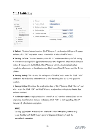 7.1.3 Initialize




 Reboot: Click this bottom to reboot this IP Camera. A confirmation dialogue will appear
and then click “OK” to process. It takes two minutes to reboot this IP Camera.

 Factory Default: Click this bottom to reset this IP Camera to the factory default setting.
A confirmation dialogue will appear and then click “OK” to process. The network indicator
on this IP Camera will start to blink. This IP Camera will reboot automatically after
completing adjustments to the default setting. Don't turn off this IP Camera until the device
reboots.

 Backup Setting: You can save the setting data of this IP Camera into a file. Click “Save”
and follow the instructions on the browser to save the setting data file to your specified
location.

 Restore Setting: Download the saved setting data of this IP Camera. Click “Browse” and
select saved file. Click “OK” and this IP Camera is adjusted according to the loaded data
and then restarted.

 Firmware Update: Upgrade the device software. Click “Browse” and select the file for
upgrading. A confirmation dialogue will appear. Click “OK” to start upgrading. This IP
Camera will reboot upon completion.

  Note:
  Use only upgrade files that are special for this IP Camera. Otherwise problems may
  occur. Don't turn off the IP Camera power or disconnect the network until the
  upgrading is completed.



                                             28
 